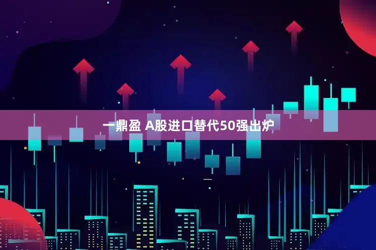 一鼎盈 A股进口替代50强出炉