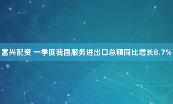 富兴配资 一季度我国服务进出口总额同比增长8.7%