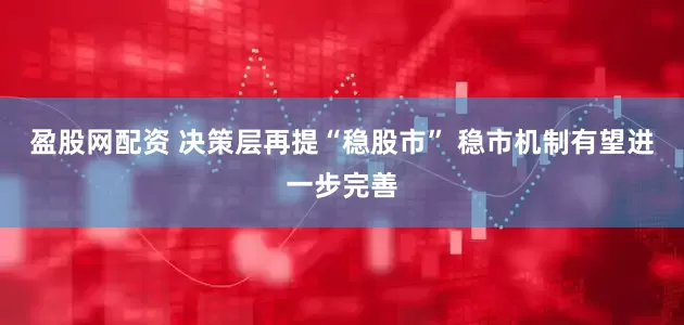 盈股网配资 决策层再提“稳股市” 稳市机制有望进一步完善