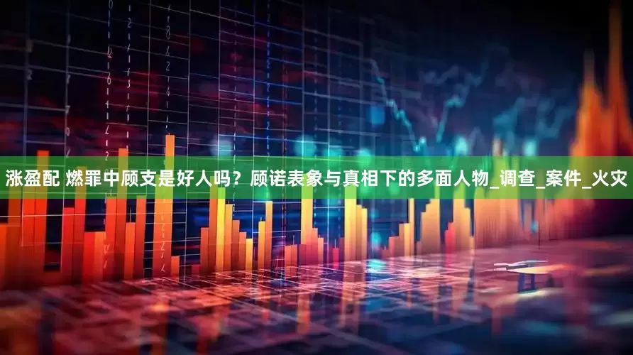 涨盈配 燃罪中顾支是好人吗？顾诺表象与真相下的多面人物_调查_案件_火灾