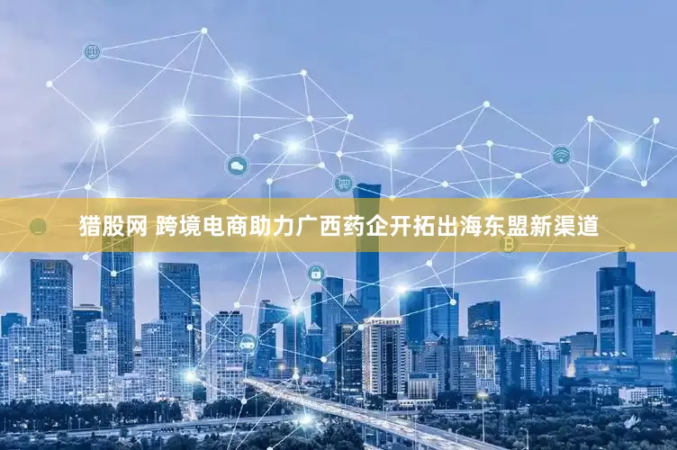 猎股网 跨境电商助力广西药企开拓出海东盟新渠道