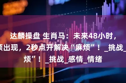 达麟操盘 生肖马：未来48小时，可能有麻烦出现，2秒点开解决“麻烦”！_挑战_感情_情绪