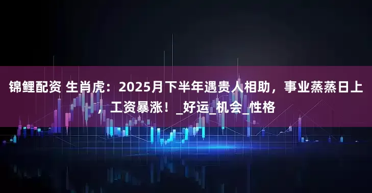 锦鲤配资 生肖虎：2025月下半年遇贵人相助，事业蒸蒸日上，工资暴涨！_好运_机会_性格