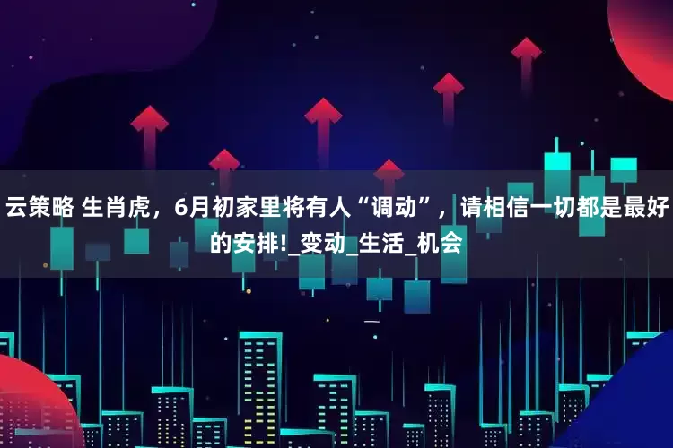 云策略 生肖虎，6月初家里将有人“调动”，请相信一切都是最好的安排!_变动_生活_机会