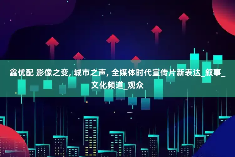 鑫优配 影像之变, 城市之声, 全媒体时代宣传片新表达_叙事_文化频道_观众