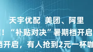 天宇优配  美团、阿里同步放大招！“补贴对决”暑期档开启，有人抢到2元一杯咖啡……