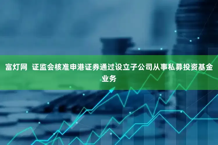富灯网  证监会核准申港证券通过设立子公司从事私募投资基金业务