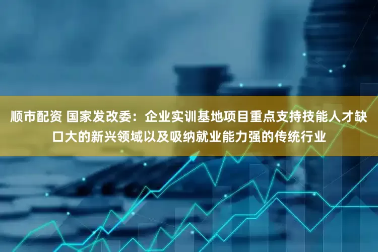 顺市配资 国家发改委：企业实训基地项目重点支持技能人才缺口大的新兴领域以及吸纳就业能力强的传统行业