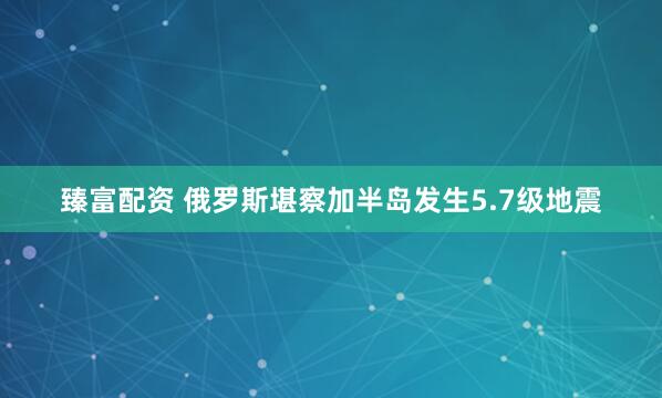 臻富配资 俄罗斯堪察加半岛发生5.7级地震
