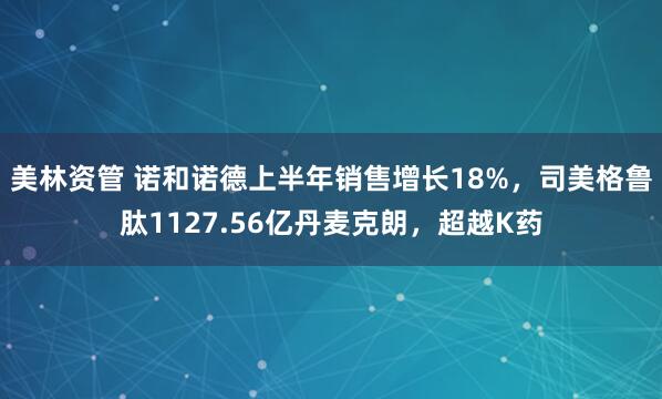 美林资管 诺和诺德上半年销售增长18%，司美格鲁肽1127.56亿丹麦克朗，超越K药