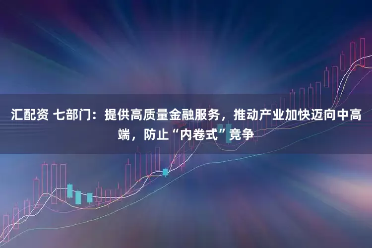 汇配资 七部门：提供高质量金融服务，推动产业加快迈向中高端，防止“内卷式”竞争