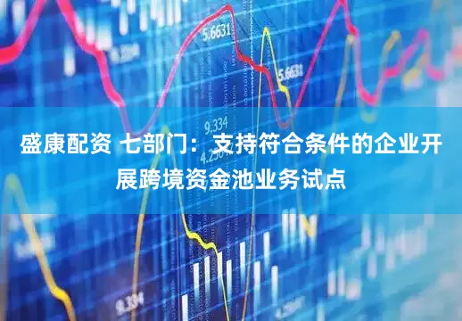 盛康配资 七部门：支持符合条件的企业开展跨境资金池业务试点