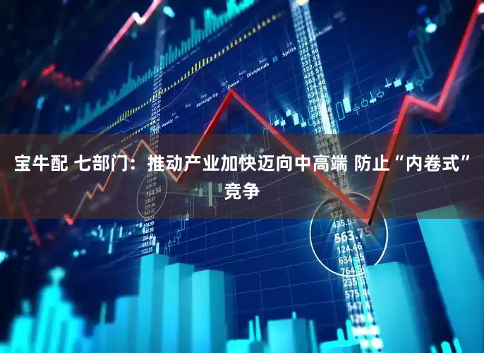 宝牛配 七部门：推动产业加快迈向中高端 防止“内卷式”竞争