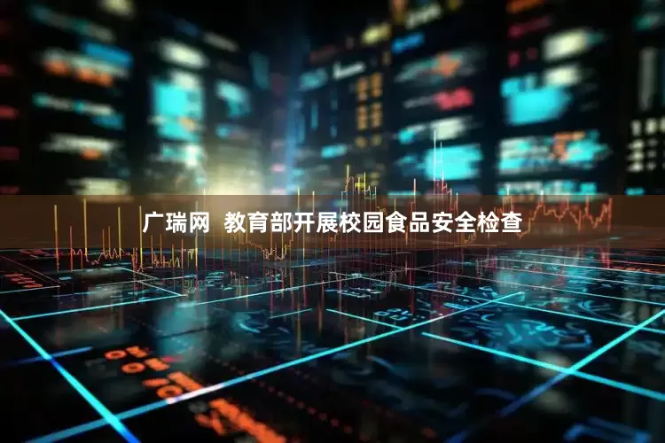 广瑞网  教育部开展校园食品安全检查