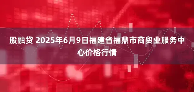 股融贷 2025年6月9日福建省福鼎市商贸业服务中心价格行情
