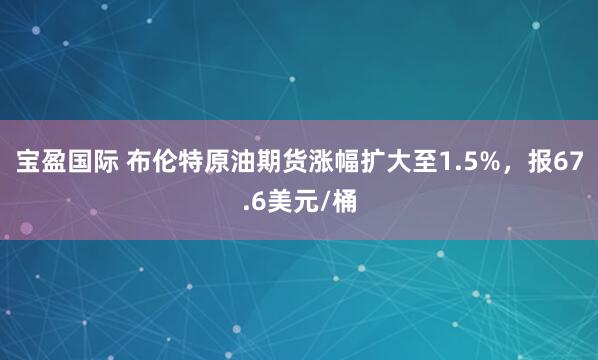 宝盈国际 布伦特原油期货涨幅扩大至1.5%，报67.6美元/桶