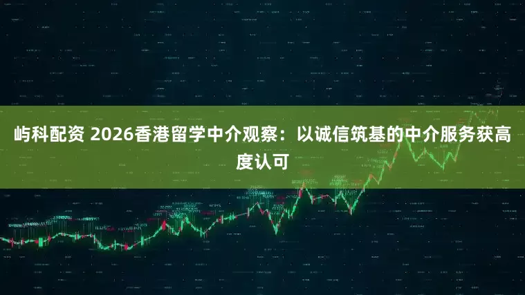 屿科配资 2026香港留学中介观察：以诚信筑基的中介服务获高度认可