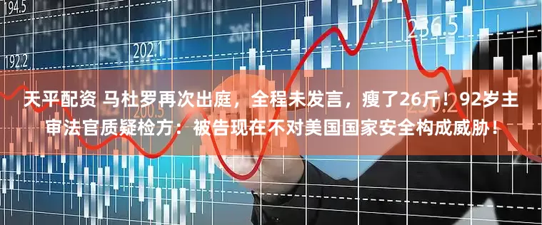 天平配资 马杜罗再次出庭，全程未发言，瘦了26斤！92岁主审法官质疑检方：被告现在不对美国国家安全构成威胁！