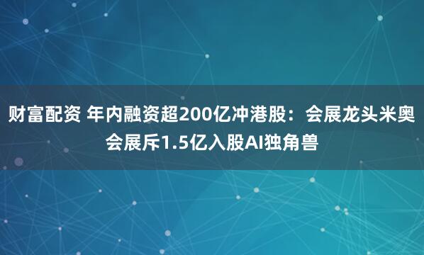 财富配资 年内融资超200亿冲港股:会展龙头米奥会展斥1.5亿入股AI独角兽